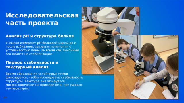  Исследовательская часть проекта Анализ pH и структура белков  Ученики измеряют pH белковой массы до и после взбивания, связывая изменения с устойчивостью пены, выясняя как лимонный сок влияет на стабилизацию. Период стабильности и текстурный анализ  Время образования устойчивых пиков фиксируется, чтобы исследовать стабильность структуры. Текстура анализируется микроскопически на примере безе при разных температурах. 10 