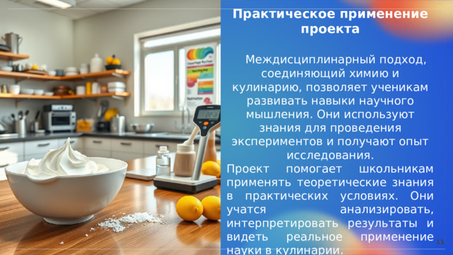  Практическое применение проекта  Междисциплинарный подход, соединяющий химию и кулинарию, позволяет ученикам развивать навыки научного мышления. Они используют знания для проведения экспериментов и получают опыт исследования. Проект помогает школьникам применять теоретические знания в практических условиях. Они учатся анализировать, интерпретировать результаты и видеть реальное применение науки в кулинарии. 11 