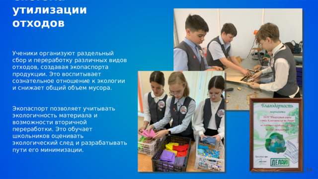  Система утилизации отходов Ученики организуют раздельный сбор и переработку различных видов отходов, создавая экопаспорта продукции. Это воспитывает сознательное отношение к экологии и снижает общий объем мусора. Экопаспорт позволяет учитывать экологичность материала и возможности вторичной переработки. Это обучает школьников оценивать экологический след и разрабатывать пути его минимизации. 13 