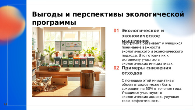  Выгоды и перспективы экологической программы  Экологическое и экономическое мышление Программа развивает у учащихся понимание важности экологического и экономического подхода. Это готовит их к активному участию в экологических инициативах. Примеры снижения отходов С помощью этой инициативы объем отходов может быть сокращен на 50% в течение года. Учащиеся участвуют в экологических акциях, улучшая свою эффективность. 14 