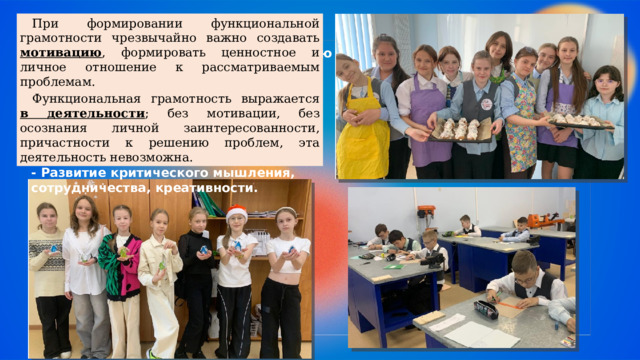   При формировании функциональной грамотности чрезвычайно важно создавать мотивацию , формировать ценностное и личное отношение к рассматриваемым проблемам. Уроки труда (технологии) трансформируются в многофункциональную образовательную среду, где формируются не только предметные знания, но и жизненно важные компетенции - Практическое применение теории.  Функциональная грамотность выражается в деятельности ; без мотивации, без осознания личной заинтересованности, причастности к решению проблем, эта деятельность невозможна. - Междисциплинарность. - Связь с реальными социальными и экологическими проблемами. - Развитие критического мышления, сотрудничества, креативности. 