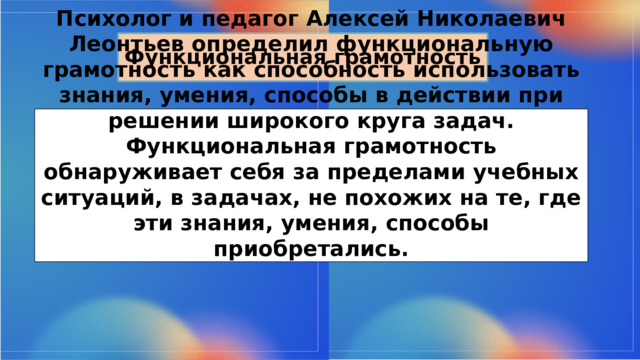 Функциональная грамотность Психолог и педагог Алексей Николаевич Леонтьев определил функциональную грамотность как способность использовать знания, умения, способы в действии при решении широкого круга задач. Функциональная грамотность обнаруживает себя за пределами учебных ситуаций, в задачах, не похожих на те, где эти знания, умения, способы приобретались. 
