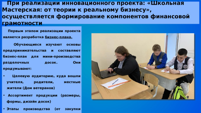   При реализации инновационного проекта: «Школьная Мастерская: от теории к реальному бизнесу», осуществляется формирование компонентов финансовой грамотности Первым этапом реализации проекта является разработка бизнес-плана.   Обучающиеся изучают основы предпринимательства и составляют бизнес-план для мини-производства разделочных досок. Они продумывают:    Целевую аудиторию, куда вошли учителя, родители, местные жители (Дом ветеранов)   Ассортимент продукции (размеры, формы, дизайн досок)   Этапы производства (от закупки материалов до продажи)    
