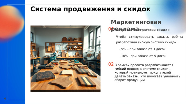  Система продвижения и скидок  Маркетинговая реклама Разработка стратегии скидок     Чтобы стимулировать заказы, ребята разработали гибкую систему скидок:       - 5% – при заказе от 3 досок       - 10%– при заказе от 5 досок   В рамках проекта разрабатывается гибкий подход к системе скидок, который мотивирует покупателей делать заказы, что помогает увеличить оборот продукции 6 