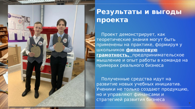  Результаты и выгоды проекта   Проект демонстрирует, как теоретические знания могут быть применены на практике, формируя у школьников финансовую грамотность, предпринимательское мышление и опыт работы в команде на примерах реального бизнеса  Полученные средства идут на развитие новых учебных инициатив. Ученики не только создают продукцию, но и управляют финансами и стратегией развития бизнеса 7 