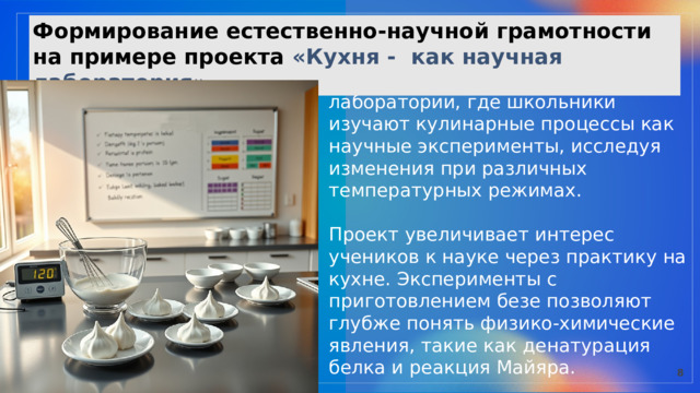  Формирование естественно-научной грамотности на примере проекта «Кухня - как научная лаборатория»  Учителя технологии и химии объединили усилия для создания лаборатории, где школьники изучают кулинарные процессы как научные эксперименты, исследуя изменения при различных температурных режимах. Проект увеличивает интерес учеников к науке через практику на кухне. Эксперименты с приготовлением безе позволяют глубже понять физико-химические явления, такие как денатурация белка и реакция Майяра. 8 