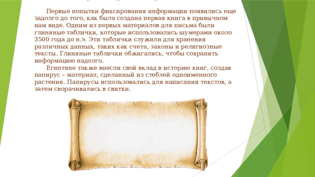     Древние времена: первые записи    Первые попытки фиксирования информации появились еще задолго до того, как была создана первая книга в привычном нам виде. Одним из первых материалов для письма были глиняные таблички, которые использовались шумерами около 3500 года до н.э. Эти таблички служили для хранения различных данных, таких как счета, законы и религиозные тексты. Глиняные таблички обжигались, чтобы сохранить информацию надолго.   Египтяне также внесли свой вклад в историю книг, создав папирус – материал, сделанный из стеблей одноименного растения. Папирусы использовались для написания текстов, а затем сворачивались в свитки.   