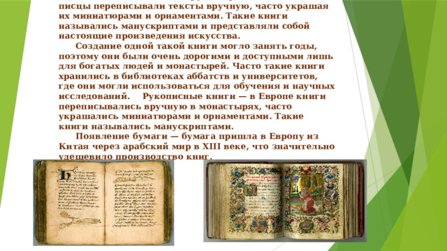     Средневековье: рукописные книги   В эпоху Средних веков основным способом создания книг оставалась ручная работа. Монахи и писцы переписывали тексты вручную, часто украшая их миниатюрами и орнаментами. Такие книги назывались манускриптами и представляли собой настоящие произведения искусства.   Создание одной такой книги могло занять годы, поэтому они были очень дорогими и доступными лишь для богатых людей и монастырей. Часто такие книги хранились в библиотеках аббатств и университетов, где они могли использоваться для обучения и научных исследований.  Рукописные книги — в Европе книги переписывались вручную в монастырях, часто украшались миниатюрами и орнаментами. Такие книги назывались манускриптами.   Появление бумаги — бумага пришла в Европу из Китая через арабский мир в XIII веке, что значительно удешевило производство книг. 