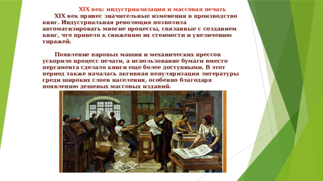    XIX век: индустриализация и массовая печать   XIX век принес значительные изменения в производство книг. Индустриальная революция позволила автоматизировать многие процессы, связанные с созданием книг, что привело к снижению их стоимости и увеличению тиражей.    Появление паровых машин и механических прессов ускорило процесс печати, а использование бумаги вместо пергамента сделало книги еще более доступными. В этот период также началась активная популяризация литературы среди широких слоев населения, особенно благодаря появлению дешевых массовых изданий.  