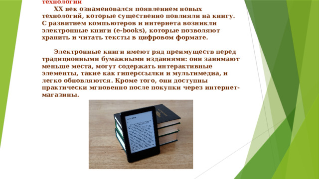   XX век: электронные книги и цифровые технологии   XX век ознаменовался появлением новых технологий, которые существенно повлияли на книгу. С развитием компьютеров и интернета возникли электронные книги (e-books), которые позволяют хранить и читать тексты в цифровом формате.    Электронные книги имеют ряд преимуществ перед традиционными бумажными изданиями: они занимают меньше места, могут содержать интерактивные элементы, такие как гиперссылки и мультимедиа, и легко обновляются. Кроме того, они доступны практически мгновенно после покупки через интернет-магазины. 