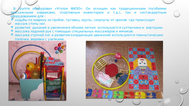  В группе оборудован «Уголок ФИЗО». Он оснащен как традиционными пособиями (массажными ковриками, спортивным инвентарем и т.д.), так и нестандартным оборудованием для : ходьбы по коврику из пробок, пуговиц, крупы, скорлупы от орехов где происходит массаж стопы ног. развития дыхания и увеличения объема легких используются султанчики и вертушки. массажа ладоней рук с помощью специальных массажёров и мячиков. массажа ступней ног и развития координации движений используются гимнастические палочки, веревки с узелками . 