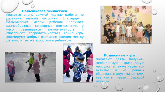 Пальчиковая гимнастика  является очень важной частью работы по развитию мелкой моторики. Благодаря пальчиковым играм ребенок получает разнообразные сенсорные впечатления, у него развивается внимательность и способность сосредотачиваться. Такие игры формируют добрые взаимоотношения между детьми, а так же взрослым и ребенком. Подвижные игры помогают детям получить необходимую физическую нагрузку, а также научиться активно и на равных общаться с другими детьми, увеличить навык быстрой реакции. 