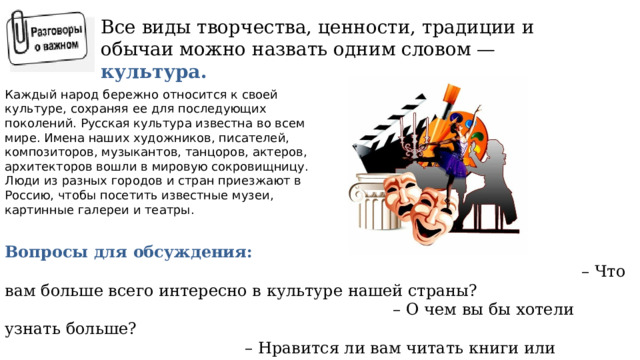 Все виды творчества, ценности, традиции и обычаи можно назвать одним словом — культура. Каждый народ бережно относится к своей культуре, сохраняя ее для последующих поколений. Русская культура известна во всем мире. Имена наших художников, писателей, композиторов, музыкантов, танцоров, актеров, архитекторов вошли в мировую сокровищницу. Люди из разных городов и стран приезжают в Россию, чтобы посетить известные музеи, картинные галереи и театры. Вопросы для обсуждения: – Что вам больше всего интересно в культуре нашей страны? – О чем вы бы хотели узнать больше? – Нравится ли вам читать книги или рассматривать иллюстрации с разными известными местами? -Вы с семьей иногда ходите на концерты, в театры? 