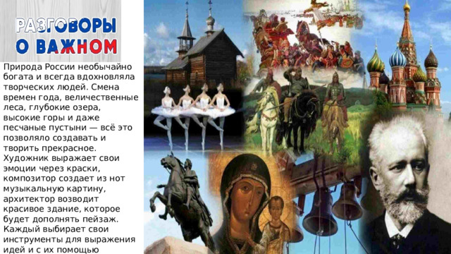 Природа России необычайно богата и всегда вдохновляла творческих людей. Смена времен года, величественные леса, глубокие озера, высокие горы и даже песчаные пустыни — всё это позволяло создавать и творить прекрасное. Художник выражает свои эмоции через краски, композитор создает из нот музыкальную картину, архитектор возводит красивое здание, которое будет дополнять пейзаж. Каждый выбирает свои инструменты для выражения идей и с их помощью сообщает миру мысли, переживания, эмоции 