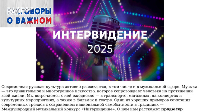 Современная русская культура активно развивается, в том числе и в музыкальной сфере. Музыка — это удивительное и многогранное искусство, которое сопровождает человека на протяжении всей жизни. Мы встречаемся с ней ежедневно — в транспорте, магазинах, на концертах и культурных мероприятиях, а также в фильмах и театре. Один из хороших примеров сочетания современных трендов с сохранением национальной самобытности в традициях — Международный музыкальный конкурс «Интервидение». О нем нам расскажет продюсер музыкальных и развлекательных программ «Первого канала» Юрий Викторович Аксюта. 