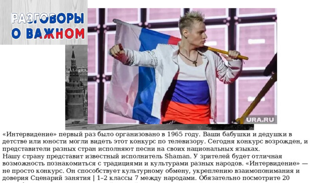 «Интервидение» первый раз было организовано в 1965 году. Ваши бабушки и дедушки в детстве или юности могли видеть этот конкурс по телевизору. Сегодня конкурс возрожден, и представители разных стран исполняют песни на своих национальных языках. Нашу страну представит известный исполнитель Shaman. У зрителей будет отличная возможность познакомиться с традициями и культурами разных народов. «Интервидение» — не просто конкурс. Он способствует культурному обмену, укреплению взаимопонимания и доверия Сценарий занятия | 1–2 классы 7 между народами. Обязательно посмотрите 20 сентября это зрелищное шоу всей семьей 