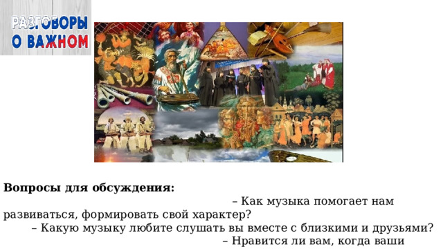 Вопросы для обсуждения: – Как музыка помогает нам развиваться, формировать свой характер? – Какую музыку любите слушать вы вместе с близкими и друзьями? – Нравится ли вам, когда ваши друзья играют на музыкальных инструментах? Какие чувства вы испытываете? 