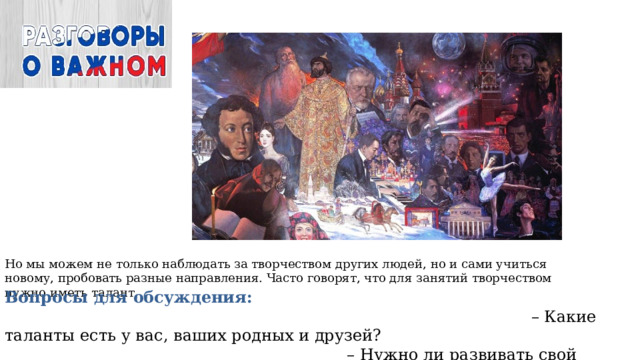 Но мы можем не только наблюдать за творчеством других людей, но и сами учиться новому, пробовать разные направления. Часто говорят, что для занятий творчеством нужно иметь талант Вопросы для обсуждения: – Какие таланты есть у вас, ваших родных и друзей? – Нужно ли развивать свой талант и как? – Чему бы вы хотели научиться 