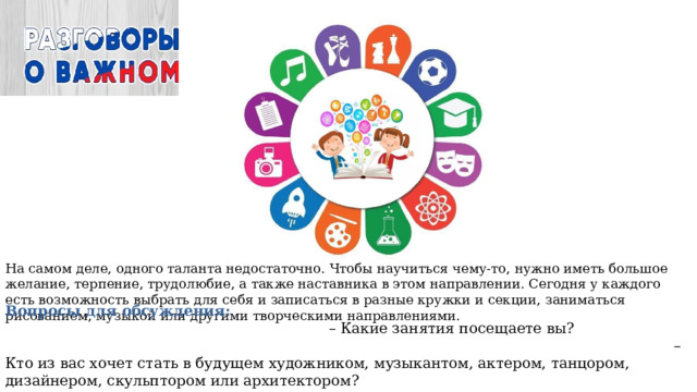 На самом деле, одного таланта недостаточно. Чтобы научиться чему-то, нужно иметь большое желание, терпение, трудолюбие, а также наставника в этом направлении. Сегодня у каждого есть возможность выбрать для себя и записаться в разные кружки и секции, заниматься рисованием, музыкой или другими творческими направлениями. Вопросы для обсуждения: – Какие занятия посещаете вы? – Кто из вас хочет стать в будущем художником, музыкантом, актером, танцором, дизайнером, скульптором или архитектором? – Нужно ли для творческих людей развиваться и учиться всю жизнь или главное — иметь вдохновение? 