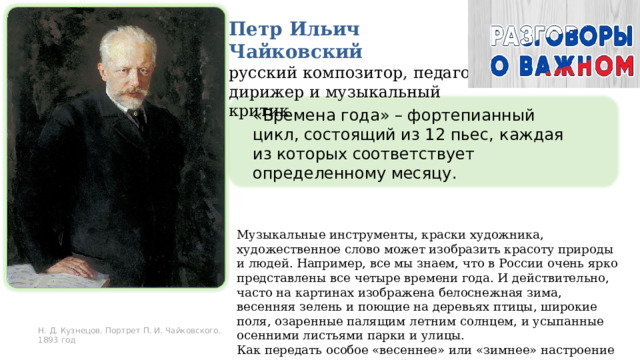 Петр Ильич Чайковский русский композитор, педагог, дирижер и музыкальный критик «Времена года» – фортепианный цикл, состоящий из 12 пьес, каждая из которых соответствует определенному месяцу . Музыкальные инструменты, краски художника, художественное слово может изобразить красоту природы и людей. Например, все мы знаем, что в России очень ярко представлены все четыре времени года. И действительно, часто на картинах изображена белоснежная зима, весенняя зелень и поющие на деревьях птицы, широкие поля, озаренные палящим летним солнцем, и усыпанные осенними листьями парки и улицы. Как передать особое «весеннее» или «зимнее» настроение с помощью музыки? Давайте узнаем вместе. И в этом нам помогут картины известных художников и музыка Петра Ильича Чайковского Н. Д. Кузнецов. Портрет П. И. Чайковского. 1893 год 