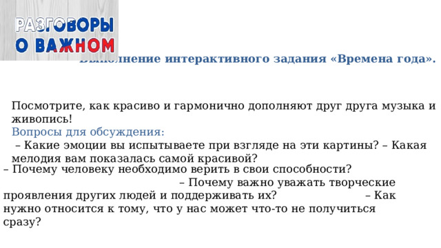 Выполнение интерактивного задания «Времена года». Посмотрите, как красиво и гармонично дополняют друг друга музыка и живопись! Вопросы для обсуждения: – Какие эмоции вы испытываете при взгляде на эти картины? – Какая мелодия вам показалась самой красивой? – Почему человеку необходимо верить в свои способности? – Почему важно уважать творческие проявления других людей и поддерживать их? – Как нужно относится к тому, что у нас может что-то не получиться сразу? 