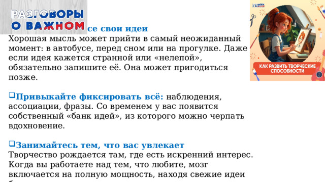 Записывайте все свои идеи  Хорошая мысль может прийти в самый неожиданный момент: в автобусе, перед сном или на прогулке. Даже если идея кажется странной или «нелепой», обязательно запишите её. Она может пригодиться позже.   Привыкайте фиксировать всё: наблюдения, ассоциации, фразы. Со временем у вас появится собственный «банк идей», из которого можно черпать вдохновение.   Занимайтесь тем, что вас увлекает  Творчество рождается там, где есть искренний интерес. Когда вы работаете над тем, что любите, мозг включается на полную мощность, находя свежие идеи быстрее. 