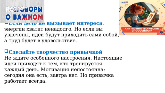 Если дело не вызывает интереса , энергии хватит ненадолго. Но если вы увлечены, идеи будут приходить сами собой, а труд будет в удовольствие. Сделайте творчество привычкой  Не ждите особенного настроения. Настоящие идеи приходят к тем, кто тренируется каждый день. Мотивация непостоянна: сегодня она есть, завтра нет. Но привычка работает всегда.      