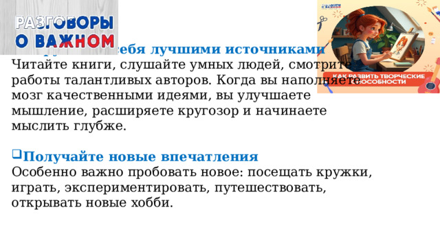 Окружайте себя лучшими источниками  Читайте книги, слушайте умных людей, смотрите работы талантливых авторов. Когда вы наполняете мозг качественными идеями, вы улучшаете мышление, расширяете кругозор и начинаете мыслить глубже.   Получайте новые впечатления  Особенно важно пробовать новое: посещать кружки, играть, экспериментировать, путешествовать, открывать новые хобби.   