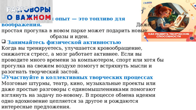 Каждый свежий опыт — это топливо для воображения. Даже простая прогулка в новом парке может подарить новые образы и идеи.   Занимайтесь физической активностью  Когда вы тренируетесь, улучшается кровообращение, снижается стресс, а мозг работает активнее. Если вы проводите много времени за компьютером, спорт или хотя бы прогулка на свежем воздухе помогут встряхнуть мысли и разогнать творческий застой. Участвуйте в коллективных творческих процессах  Мозговые штурмы, театр, кино, музыкальные проекты или даже простые разговоры с единомышленниками помогают взглянуть на задачу по-новому. В процессе обмена идеями одно вдохновение цепляется за другое и рождаются интересные предложения.  