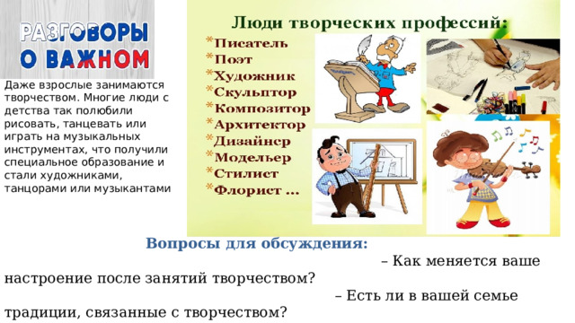 Даже взрослые занимаются творчеством. Многие люди с детства так полюбили рисовать, танцевать или играть на музыкальных инструментах, что получили специальное образование и стали художниками, танцорами или музыкантами  Вопросы для обсуждения: – Как меняется ваше настроение после занятий творчеством? – Есть ли в вашей семье традиции, связанные с творчеством? – Есть ли у вас в семье или среди знакомых люди с творческой профессией? 
