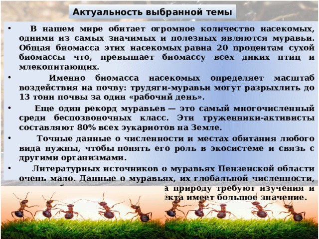Актуальность выбранной темы  В нашем мире обитает огромное количество насекомых, одними из самых значимых и полезных являются муравьи. Общая биомасса этих насекомых равна 20 процентам сухой биомассы что, превышает биомассу всех диких птиц и млекопитающих.  Именно биомасса насекомых определяет масштаб воздействия на почву: трудяги-муравьи могут разрыхлить до 13 тонн почвы за один «рабочий день».  Еще один рекорд муравьев — это самый многочисленный среди беспозвоночных класс. Эти труженники-активисты составляют 80% всех эукариотов на Земле.  Точные данные о численности и местах обитания любого вида нужны, чтобы понять его роль в экосистеме и связь с другими организмами.  Литературных источников о муравьях Пензенской области очень мало. Данные о муравьях, их глобальной численности, средах обитания и влияния на природу требуют изучения и дополнения, поэтому тема проекта имеет большое значение. 