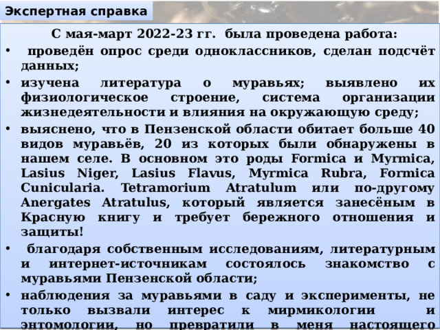 Экспертная справка  С мая-март 2022-23 гг. была проведена работа:  проведён опрос среди одноклассников, сделан подсчёт данных; изучена литература о муравьях; выявлено их физиологическое строение, система организации жизнедеятельности и влияния на окружающую среду; выяснено, что в Пензенской области обитает больше 40 видов муравьёв, 20 из которых были обнаружены в нашем селе. В основном это роды Formica и Myrmica, Lasius Niger, Lasius Flavus, Myrmica Rubra, Formica Cunicularia. Tetramorium Atratulum или по-другому Anergates Atratulus, который является занесёным в Красную книгу и требует бережного отношения и защиты!  благодаря собственным исследованиям, литературным и интернет-источникам состоялось знакомство с муравьями Пензенской области; наблюдения за муравьями в саду и эксперименты, не только вызвали интерес к мирмикологии и энтомологии, но превратили в меня настоящего мирмикипера. на основе полученных знаний был создан сайт «AntPenza».  