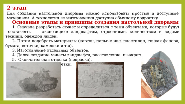 2 этап Для создания настольной диорамы можно использовать простые и доступные материалы. А технология ее изготовления доступна обычному подростку. Основные этапы и принципы создания настольной диорамы  1. Сначала разработать сюжет и определиться с теми объектами, которые будут составлять экспозицию: ландшафтом, строениями, количеством и видами техники, одеждой людей. 2. Потом подобрать материалы (картон, папье-маше, пластилин, тонкая фанера, бумага, веточки, камешки и т.д). 3. Изготовление отдельных объектов. 4. Далее создание макеты ландшафта, расставление и закрепление объектов. 5. Окончательная отделка (покраска). 6. Использование подсветки. 