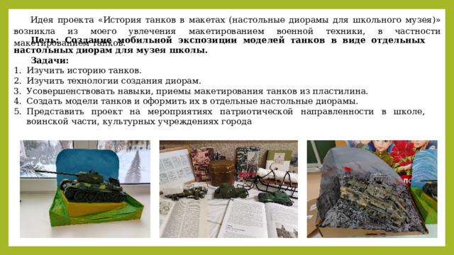 Идея проекта «История танков в макетах (настольные диорамы для школьного музея)» возникла из моего увлечения макетированием военной техники, в частности макетированием танков. Цель: Создание мобильной экспозиции моделей танков в виде отдельных настольных диорам для музея школы. Задачи:  Изучить историю танков. Изучить технологии создания диорам. Усовершенствовать навыки, приемы макетирования танков из пластилина. Создать модели танков и оформить их в отдельные настольные диорамы. Представить проект на мероприятиях патриотической направленности в школе, воинской части, культурных учреждениях города 