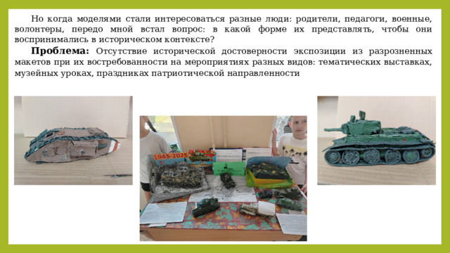Но когда моделями стали интересоваться разные люди: родители, педагоги, военные, волонтеры, передо мной встал вопрос: в какой форме их представлять, чтобы они воспринимались в историческом контексте? Проблема: Отсутствие исторической достоверности экспозиции из разрозненных макетов при их востребованности на мероприятиях разных видов: тематических выставках, музейных уроках, праздниках патриотической направленности 