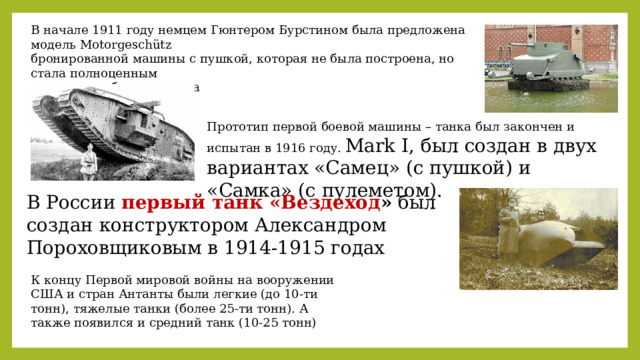 В начале 1911 году немцем Гюнтером Бурстином была предложена модель Motorgeschütz бронированной машины с пушкой, которая не была построена, но стала полноценным прототипом боевого танка Прототип первой боевой машины – танка был закончен и испытан в 1916 году. Мark I, был создан в двух вариантах «Самец» (с пушкой) и «Самка» (с пулеметом). В России первый танк «Вездеход » был создан конструктором Александром Пороховщиковым в 1914-1915 годах К концу Первой мировой войны на вооружении США и стран Антанты были легкие (до 10-ти тонн), тяжелые танки (более 25-ти тонн). А также появился и средний танк (10-25 тонн) 