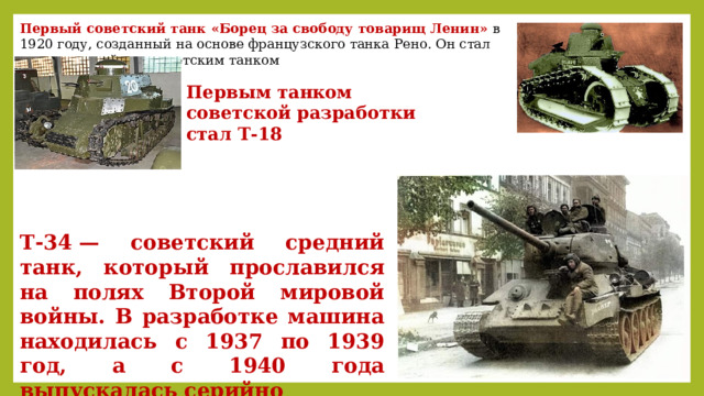 Первый советский танк «Борец за свободу товарищ Ленин» в 1920 году, созданный на основе французского танка Рено. Он стал первым серийным советским танком Первым танком советской разработки стал Т-18 Т-34 — советский средний танк, который прославился на полях Второй мировой войны. В разработке машина находилась с 1937 по 1939 год, а с 1940 года выпускалась серийно 