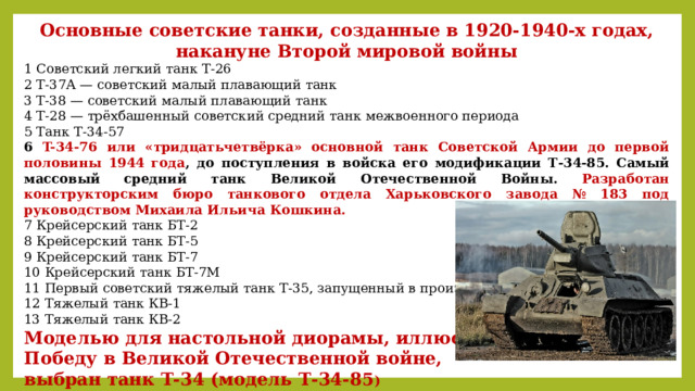 Основные советские танки, созданные в 1920-1940-х годах, накануне Второй мировой войны 1 Советский легкий танк Т-26 2 Т-37А — советский малый плавающий танк 3 Т-38 — советский малый плавающий танк 4 Т-28 — трёхбашенный советский средний танк межвоенного периода 5 Танк Т-34-57 6 T-34-76 или «тридцатьчетвёрка» основной танк Советской Армии до первой половины 1944 года , до поступления в войска его модификации Т-34-85. Самый массовый средний танк Великой Отечественной Войны. Разработан конструкторским бюро танкового отдела Харьковского завода № 183 под руководством Михаила Ильича Кошкина. 7 Крейсерский танк БТ-2 8 Крейсерский танк БТ-5 9 Крейсерский танк БТ-7 10 Крейсерский танк БТ-7М 11 Первый советский тяжелый танк Т-35, запущенный в производство 12 Тяжелый танк КВ-1 13 Тяжелый танк КВ-2 Моделью для настольной диорамы, иллюстрирующей Победу в Великой Отечественной войне, выбран танк Т-34 (модель Т-34-85 )         