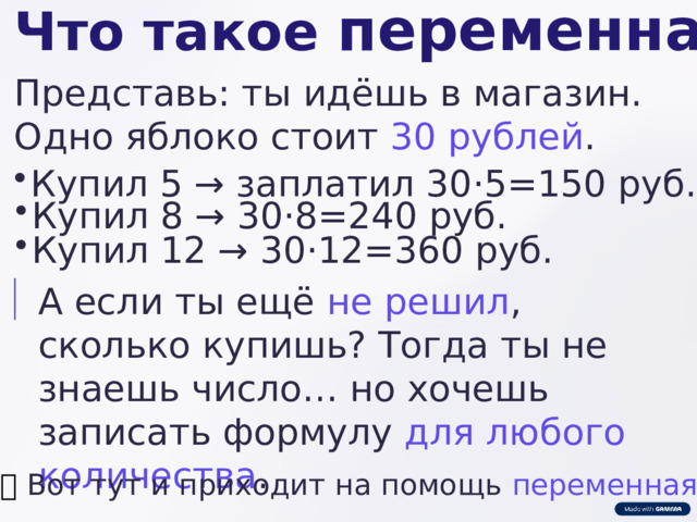  Что такое переменная ? Представь: ты идёшь в магазин. Одно яблоко стоит 30 рублей . Купил 5 → заплатил 30⋅5=150 руб. Купил 8 → 30⋅8=240 руб. Купил 12 → 30⋅12=360 руб. А если ты ещё не решил , сколько купишь? Тогда ты не знаешь число… но хочешь записать формулу для любого количества . 👉  Вот тут и приходит на помощь переменная ! 