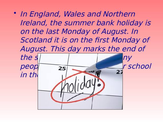 In England, Wales and Northern Ireland, the summer bank holiday is on the last Monday of August. In Scotland it is on the first Monday of August. This day marks the end of the summer holidays for many people who return to work or school in the autumn. 