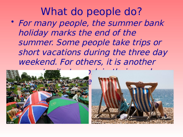 What do people do?   For many people, the summer bank holiday marks the end of the summer. Some people take trips or short vacations during the three day weekend. For others, it is another opportunity to work in their gardens or carry out home improvements. 