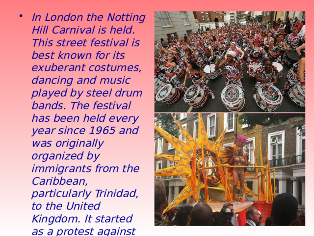 In London the Notting Hill Carnival is held. This street festival is best known for its exuberant costumes, dancing and music played by steel drum bands. The festival has been held every year since 1965 and was originally organized by immigrants from the Caribbean, particularly Trinidad, to the United Kingdom. It started as a protest against the racism, poor working and housing conditions that they suffered. 