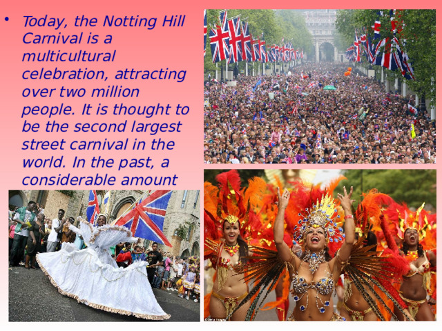 Today, the Notting Hill Carnival is a multicultural celebration, attracting over two million people. It is thought to be the second largest street carnival in the world. In the past, a considerable amount of public disorder occurred round the event, but it has been calmer in recent years. 