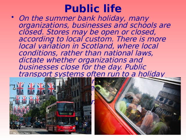 Public life   On the summer bank holiday, many organizations, businesses and schools are closed. Stores may be open or closed, according to local custom. There is more local variation in Scotland, where local conditions, rather than national laws, dictate whether organizations and businesses close for the day. Public transport systems often run to a holiday timetable. As this three-day weekend marks the end of the summer holiday period, there can be a lot of congestion on roads and public transport systems. 