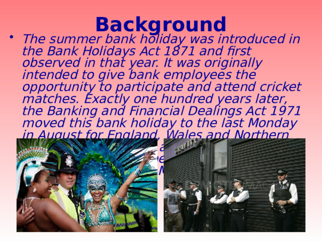 Background The summer bank holiday was introduced in the Bank Holidays Act 1871 and first observed in that year. It was originally intended to give bank employees the opportunity to participate and attend cricket matches. Exactly one hundred years later, the Banking and Financial Dealings Act 1971 moved this bank holiday to the last Monday in August for England, Wales and Northern Ireland. This followed a trial period from 1965 to 1970 of the new date. In Scotland, it remained on the first Monday in August. 