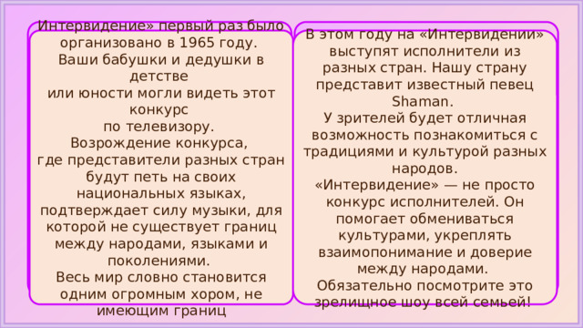 Интервидение» первый раз было организовано в 1965 году. В этом году на «Интервидении» выступят исполнители из разных стран. Нашу страну представит известный певец Shaman. Ваши бабушки и дедушки в детстве У зрителей будет отличная возможность познакомиться с традициями и культурой разных народов. или юности могли видеть этот конкурс «Интервидение» — не просто конкурс исполнителей. Он помогает обмениваться культурами, укреплять взаимопонимание и доверие между народами. по телевизору. Обязательно посмотрите это зрелищное шоу всей семьей! Возрождение конкурса, где представители разных стран будут петь на своих национальных языках, подтверждает силу музыки, для которой не существует границ между народами, языками и поколениями. Весь мир словно становится одним огромным хором, не имеющим границ 