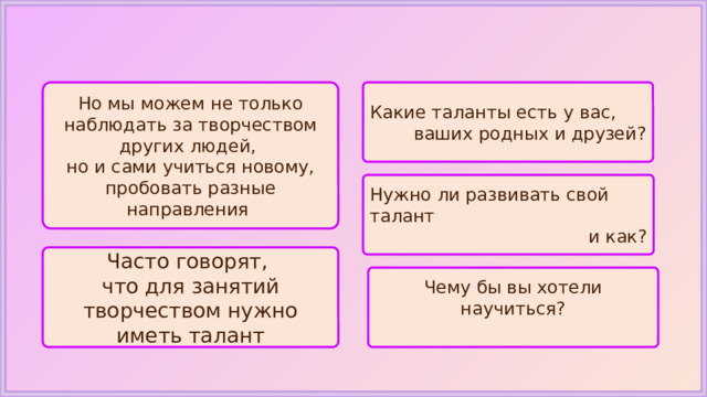 Но мы можем не только наблюдать за творчеством других людей, Какие таланты есть у вас, но и сами учиться новому, пробовать разные направления ваших родных и друзей? Нужно ли развивать свой талант и как? Часто говорят, что для занятий творчеством нужно иметь талант Чему бы вы хотели научиться? 