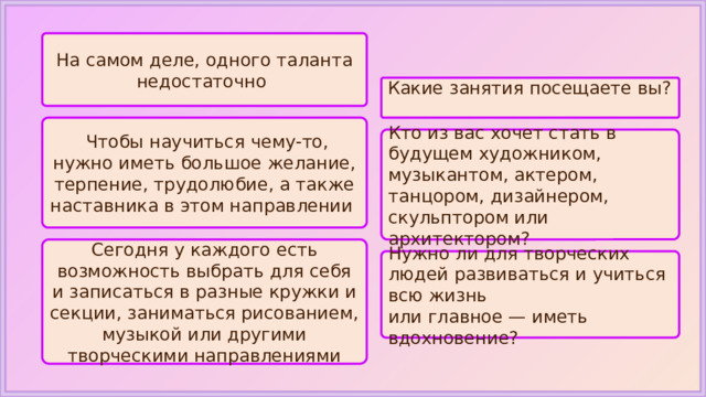 На самом деле, одного таланта недостаточно Какие занятия посещаете вы?   Чтобы научиться чему-то, нужно иметь большое желание, терпение, трудолюбие, а также наставника в этом направлении Кто из вас хочет стать в будущем художником, музыкантом, актером, танцором, дизайнером, скульптором или архитектором? Сегодня у каждого есть возможность выбрать для себя и записаться в разные кружки и секции, заниматься рисованием, музыкой или другими творческими направлениями Нужно ли для творческих людей развиваться и учиться всю жизнь или главное — иметь вдохновение? 
