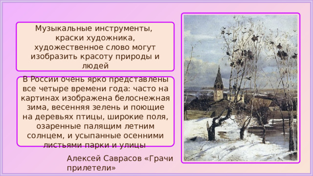 Музыкальные инструменты, краски художника, художественное слово могут изобразить красоту природы и людей В России очень ярко представлены все четыре времени года: часто на картинах изображена белоснежная зима, весенняя зелень и поющие на деревьях птицы, широкие поля, озаренные палящим летним солнцем, и усыпанные осенними листьями парки и улицы Алексей Саврасов «Грачи прилетели» 