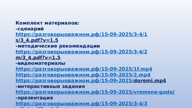 Комплект материалов: -сценарий https:// разговорыоважном.рф /15-09-2025/3-4/1 s/3_4.pdf?v=1.5  -методические рекомендации https:// разговорыоважном.рф /15-09-2025/3-4/2 m/3_4.pdf?v=1.5  -видеоматериалы https:// разговорыоважном.рф /15-09-2025/1 f.mp4 https:// разговорыоважном.рф /15-09-2025/2. mp4 https:// разговорыоважном.рф /15-09-2025/ doremi.mp4  -интерактивные задания https:// разговорыоважном.рф /15-09-2025/ vremena-goda /  -презентация https:// разговорыоважном.рф /15-09-2025/3-4/3 p/3_4.pdf?v=1.5  
